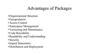 Advantages of Packages
•Organizational Structure
•Encapsulation
•Access Control
•Namespace Management
•Versioning and Maintenance
•Code Reusability
•Readability and Understanding
•Security
•Import Statements
•Distribution and Deployment
 