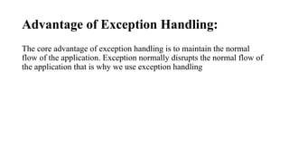 Advantage of Exception Handling:
The core advantage of exception handling is to maintain the normal
flow of the application. Exception normally disrupts the normal flow of
the application that is why we use exception handling
 