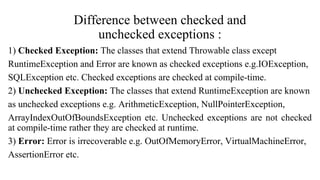 Difference between checked and
unchecked exceptions :
1) Checked Exception: The classes that extend Throwable class except
RuntimeException and Error are known as checked exceptions e.g.IOException,
SQLException etc. Checked exceptions are checked at compile-time.
2) Unchecked Exception: The classes that extend RuntimeException are known
as unchecked exceptions e.g. ArithmeticException, NullPointerException,
ArrayIndexOutOfBoundsException etc. Unchecked exceptions are not checked
at compile-time rather they are checked at runtime.
3) Error: Error is irrecoverable e.g. OutOfMemoryError, VirtualMachineError,
AssertionError etc.
 