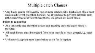 Multiple catch Clauses
•A try block can be followed by one or more catch blocks. Each catch block must
contain a different exception handler. So, if you have to perform different tasks
at the occurrence of different exceptions, use java multi-catch block.
Points to remember
• At a time only one exception occurs and at a time only one catch block is
executed.
• All catch blocks must be ordered from most specific to most general, i.e. catch
for
•ArithmeticException must come before catch for Exception
 