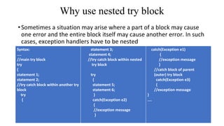 Why use nested try block
•Sometimes a situation may arise where a part of a block may cause
one error and the entire block itself may cause another error. In such
cases, exception handlers have to be nested
Syntax:
....
//main try block
try
{
statement 1;
statement 2;
//try catch block within another try
block
try
{
statement 3;
statement 4;
//try catch block within nested
try block
try
{
statement 5;
statement 6;
}
catch(Exception e2)
{
//exception message
}
catch(Exception e1)
{
//exception message
}
//catch block of parent
(outer) try block
catch(Exception e3)
{
//exception message
}
....
 