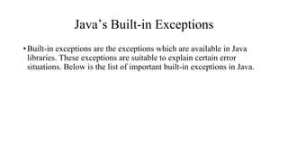 Java’s Built-in Exceptions
•Built-in exceptions are the exceptions which are available in Java
libraries. These exceptions are suitable to explain certain error
situations. Below is the list of important built-in exceptions in Java.
 