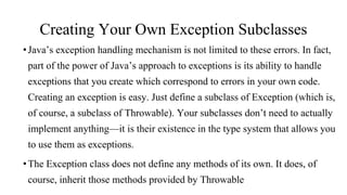 Creating Your Own Exception Subclasses
•Java’s exception handling mechanism is not limited to these errors. In fact,
part of the power of Java’s approach to exceptions is its ability to handle
exceptions that you create which correspond to errors in your own code.
Creating an exception is easy. Just define a subclass of Exception (which is,
of course, a subclass of Throwable). Your subclasses don’t need to actually
implement anything—it is their existence in the type system that allows you
to use them as exceptions.
•The Exception class does not define any methods of its own. It does, of
course, inherit those methods provided by Throwable
 