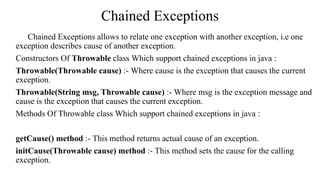 Chained Exceptions
Chained Exceptions allows to relate one exception with another exception, i.e one
exception describes cause of another exception.
Constructors Of Throwable class Which support chained exceptions in java :
Throwable(Throwable cause) :- Where cause is the exception that causes the current
exception.
Throwable(String msg, Throwable cause) :- Where msg is the exception message and
cause is the exception that causes the current exception.
Methods Of Throwable class Which support chained exceptions in java :
getCause() method :- This method returns actual cause of an exception.
initCause(Throwable cause) method :- This method sets the cause for the calling
exception.
 