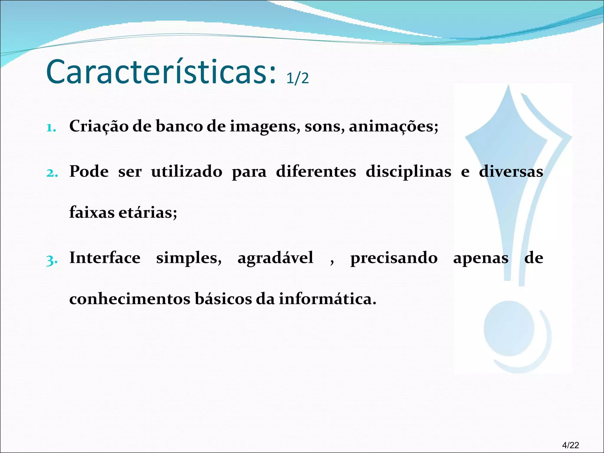 Características:  1/2 Criação de banco de imagens, sons, animações; Pode ser utilizado para diferentes disciplinas e diversas faixas etárias; Interface simples, agradável , precisando apenas de conhecimentos básicos da informática. 4/22 