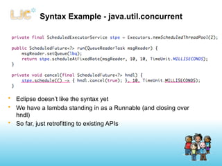 Syntax Example - java.util.concurrent




• Eclipse doesn’t like the syntax yet
• We have a lambda standing in as a Runnable (and closing over
  hndl)
• So far, just retrofitting to existing APIs
 