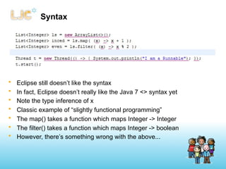 Syntax




•   Eclipse still doesn’t like the syntax
•   In fact, Eclipse doesn’t really like the Java 7 <> syntax yet
•   Note the type inference of x
•   Classic example of “slightly functional programming”
•   The map() takes a function which maps Integer -> Integer
•   The filter() takes a function which maps Integer -> boolean
•   However, there’s something wrong with the above...
 