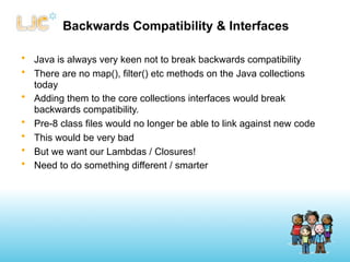 Backwards Compatibility & Interfaces

• Java is always very keen not to break backwards compatibility
• There are no map(), filter() etc methods on the Java collections
  today
• Adding them to the core collections interfaces would break
  backwards compatibility.
• Pre-8 class files would no longer be able to link against new code
• This would be very bad
• But we want our Lambdas / Closures!
• Need to do something different / smarter
 