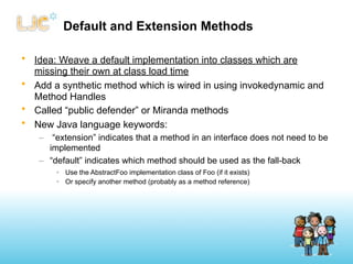 Default and Extension Methods

• Idea: Weave a default implementation into classes which are
  missing their own at class load time
• Add a synthetic method which is wired in using invokedynamic and
  Method Handles
• Called “public defender” or Miranda methods
• New Java language keywords:
   – “extension” indicates that a method in an interface does not need to be
     implemented
   – “default” indicates which method should be used as the fall-back
       • Use the AbstractFoo implementation class of Foo (if it exists)
       • Or specify another method (probably as a method reference)
 