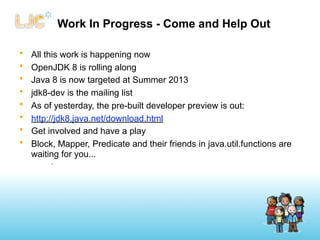 Work In Progress - Come and Help Out

•   All this work is happening now
•   OpenJDK 8 is rolling along
•   Java 8 is now targeted at Summer 2013
•   jdk8-dev is the mailing list
•   As of yesterday, the pre-built developer preview is out:
•   http://jdk8.java.net/download.html
•   Get involved and have a play
•   Block, Mapper, Predicate and their friends in java.util.functions are
    waiting for you...
         •
 