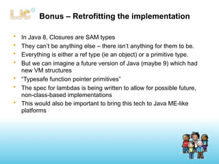 Bonus – Retrofitting the implementation

• In Java 8, Closures are SAM types
• They can’t be anything else – there isn’t anything for them to be.
• Everything is either a ref type (ie an object) or a primitive type.
• But we can imagine a future version of Java (maybe 9) which had
  new VM structures
• “Typesafe function pointer primitives”
• The spec for lambdas is being written to allow for possible future,
  non-class-based implementations
• This would also be important to bring this tech to Java ME-like
  platforms
 