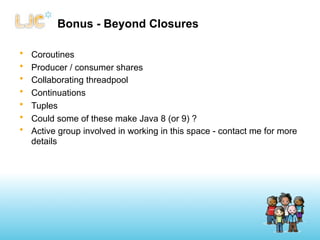 Bonus - Beyond Closures

•   Coroutines
•   Producer / consumer shares
•   Collaborating threadpool
•   Continuations
•   Tuples
•   Could some of these make Java 8 (or 9) ?
•   Active group involved in working in this space - contact me for more
    details
 