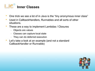 Inner Classes

• One trick we see a lot of in Java is the “tiny anonymous inner class”
• Used in CallbackHandlers, Runnables and all sorts of other
  situations.
• These are a way to implement Lambdas / Closures
    – Objects are values
    – Classes can capture local state
    – They can do deferred execution
• Let’s take a look at an example (and not a standard
  CallbackHandler or Runnable)
 