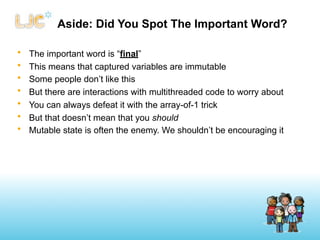Aside: Did You Spot The Important Word?

•   The important word is “final”
•   This means that captured variables are immutable
•   Some people don’t like this
•   But there are interactions with multithreaded code to worry about
•   You can always defeat it with the array-of-1 trick
•   But that doesn’t mean that you should
•   Mutable state is often the enemy. We shouldn’t be encouraging it
 