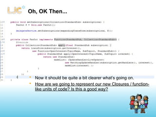 Oh, OK Then...




• Now it should be quite a bit clearer what’s going on.
• How are we going to represent our new Closures / function-
  like units of code? Is this a good way?
 