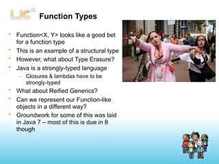 Function Types

• Function<X, Y> looks like a good bet
  for a function type
• This is an example of a structural type
• However, what about Type Erasure?
• Java is a strongly-typed language
    – Closures & lambdas have to be
      strongly-typed
• What about Reified Generics?
• Can we represent our Function-like
  objects in a different way?
• Groundwork for some of this was laid
  in Java 7 – most of this is due in 8
  though
 