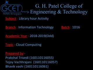 Subject : Library hour Activity
Branch : Information Technology Batch : 1D16
Academic Year : 2018-2019(Odd)
Topic : Cloud Computing
Prepared by:-
Prakshal Trivedi (160110116055)
Tejoy Vachhrajani (160110116057)
Bhavik vashi (160110116061)
G. H. Patel College of
Engineering & Technology
 