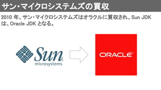 サン・マイクロシステムズの買収 
2010 年、サン・マイクロシステムズはオラクルに買収され、Sun JDK
は、Oracle JDK となる。 
 
