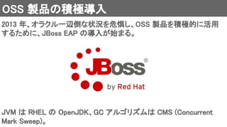 OSS 製品の積極導入 
2013 年、オラクル一辺倒な状況を危惧し、OSS 製品を積極的に活用
するために、JBoss EAP の導入が始まる。 
JVM は RHEL の OpenJDK、GC アルゴリズムは CMS (Concurrent
Mark Sweep)。 
 