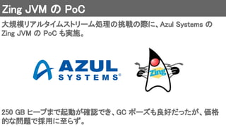 Zing JVM の PoC 
大規模リアルタイムストリーム処理の挑戦の際に、Azul Systems の
Zing JVM の PoC も実施。 
250 GB ヒープまで起動が確認でき、GC ポーズも良好だったが、価格
的な問題で採用に至らず。 
 