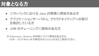 対象となる方 
● ソフトバンクにおける Java の開発に興味のある方 
 
● アプリケーションサーバから、クラウドネイティブへの移行
を検討している方 
 
● JVM のチューニングに興味のある方 
※ Kubernetes、Quarkus の内容について興味のある方は、 
　 14:30 - 15:15 Room M の弊社のセッションの方もご参加ください。 
 