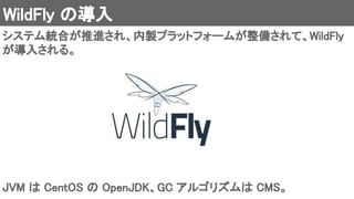 WildFly の導入 
システム統合が推進され、内製プラットフォームが整備されて、WildFly
が導入される。 
JVM は CentOS の OpenJDK、GC アルゴリズムは CMS。 
 