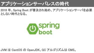 アプリケーションサーバレスの時代 
2018 年、Spring Boot が普及され始め、アプリケーションサーバを必要
としない時代となる。 
JVM は CentOS の OpenJDK、GC アルゴリズムは CMS。 
 