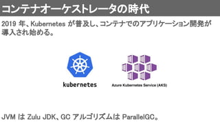 コンテナオーケストレータの時代 
2019 年、Kubernetes が普及し、コンテナでのアプリケーション開発が
導入され始める。 
JVM は Zulu JDK、GC アルゴリズムは ParallelGC。 
 