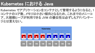 Kubernetes における Java 
Kubernetes でアプリケーションをコンテナとして管理するようになると、1
コンテナのコア数、メモリは小さい傾向となるため、これまでのメニーコ
ア、大規模ヒープが利用できる JVM の優位性は必ずしもアドバンテー
ジとは言えない。 
Kubernetes 
VM  VM  VM  VM  VM  VM  VM  VM 
 