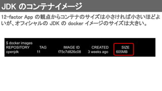 JDK のコンテナイメージ 
12-factor App の観点からコンテナのサイズは小さければ小さいほどよ
いが、オフィシャルの JDK の docker イメージのサイズは大きい。 
$ docker images
REPOSITORY TAG IMAGE ID CREATED SIZE
openjdk 11 f75c7d826c08 3 weeks ago 605MB
 