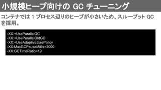 小規模ヒープ向けの GC チューニング 
コンテナでは 1 プロセス辺りのヒープが小さいため、スループット GC
を採用。 
-XX:+UseParallelGC
-XX:+UseParallelOldGC
-XX:+UseAdaptiveSizePolicy
-XX:MaxGCPauseMillis=3000
-XX:GCTimeRatio=19
 