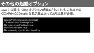 その他の起動オプション 
Java 9 以降は -Xlog オプションが追加されており、これまでの
-XX:+PrintGCDetails などが廃止されており注意が必要。 
-Xlog:gc*=info::time,uptime,level,tags
-XX:+ExitOnOutOfMemoryError
-Djava.net.preferIPv4Stack=true
-Djava.awt.headless=true
-Djava.security.egd=file:/dev/./urandom
 