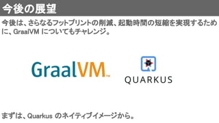 今後の展望 
今後は、さらなるフットプリントの削減、起動時間の短縮を実現するため
に、GraalVM についてもチャレンジ。 
まずは、Quarkus のネイティブイメージから。 
 