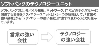 ソフトバンクのテクノロジーユニット 
ソフトバンクでは、モバイル技術、ネットワーク、IT などのテクノロジーに
関連する部署をテクノロジーユニットという一つの組織として、「営業の
強い会社」から「テクノロジーの強い会社」に生まれ変わろうと取り組ん
でいます。 
営業の強い 
会社 
テクノロジー 
の強い会社 
 