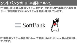 ソフトバンクの IT 本部について 
IT 本部はいわゆる情報システム部門で、主にキャリア事業に必要な IT
サービスを提供するためシステムを開発・運用しています。 
IT 本部のシステムの多くは Java で開発、あるいは Java 製品を利用し
ています。 
 