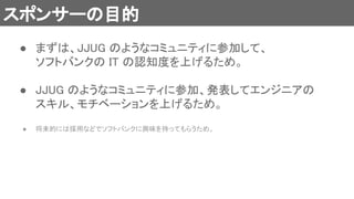 スポンサーの目的 
● まずは、JJUG のようなコミュニティに参加して、 
ソフトバンクの IT の認知度を上げるため。 
 
● JJUG のようなコミュニティに参加、発表してエンジニアの
スキル、モチベーションを上げるため。 
 
● 将来的には採用などでソフトバンクに興味を持ってもらうため。  
 