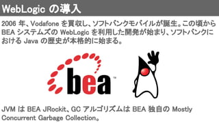 WebLogic の導入 
2006 年、Vodafone を買収し、ソフトバンクモバイルが誕生。この頃から
BEA システムズの WebLogic を利用した開発が始まり、ソフトバンクに
おける Java の歴史が本格的に始まる。 
JVM は BEA JRockit、GC アルゴリズムは BEA 独自の Mostly
Concurrent Garbage Collection。 
 
