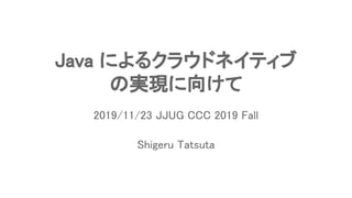 Java によるクラウドネイティブ 
の実現に向けて 
Shigeru Tatsuta 
2019/11/23 JJUG CCC 2019 Fall 
 