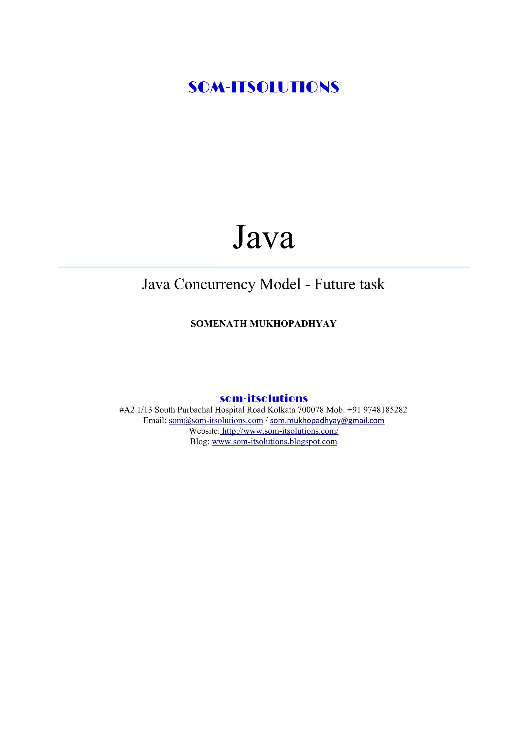 SOM-ITSOLUTIONS Java Java Concurrency Model - Future task SOMENATH MUKHOPADHYAY som-itsolutions #A2 1/13 South Purbachal Hospital Road Kolkata 700078 Mob: +91 9748185282 Email: ​som@som-itsolutions.com​ / ​som.mukhopadhyay@gmail.com Website:​ ​http://www.som-itsolutions.com/ Blog: ​www.som-itsolutions.blogspot.com 