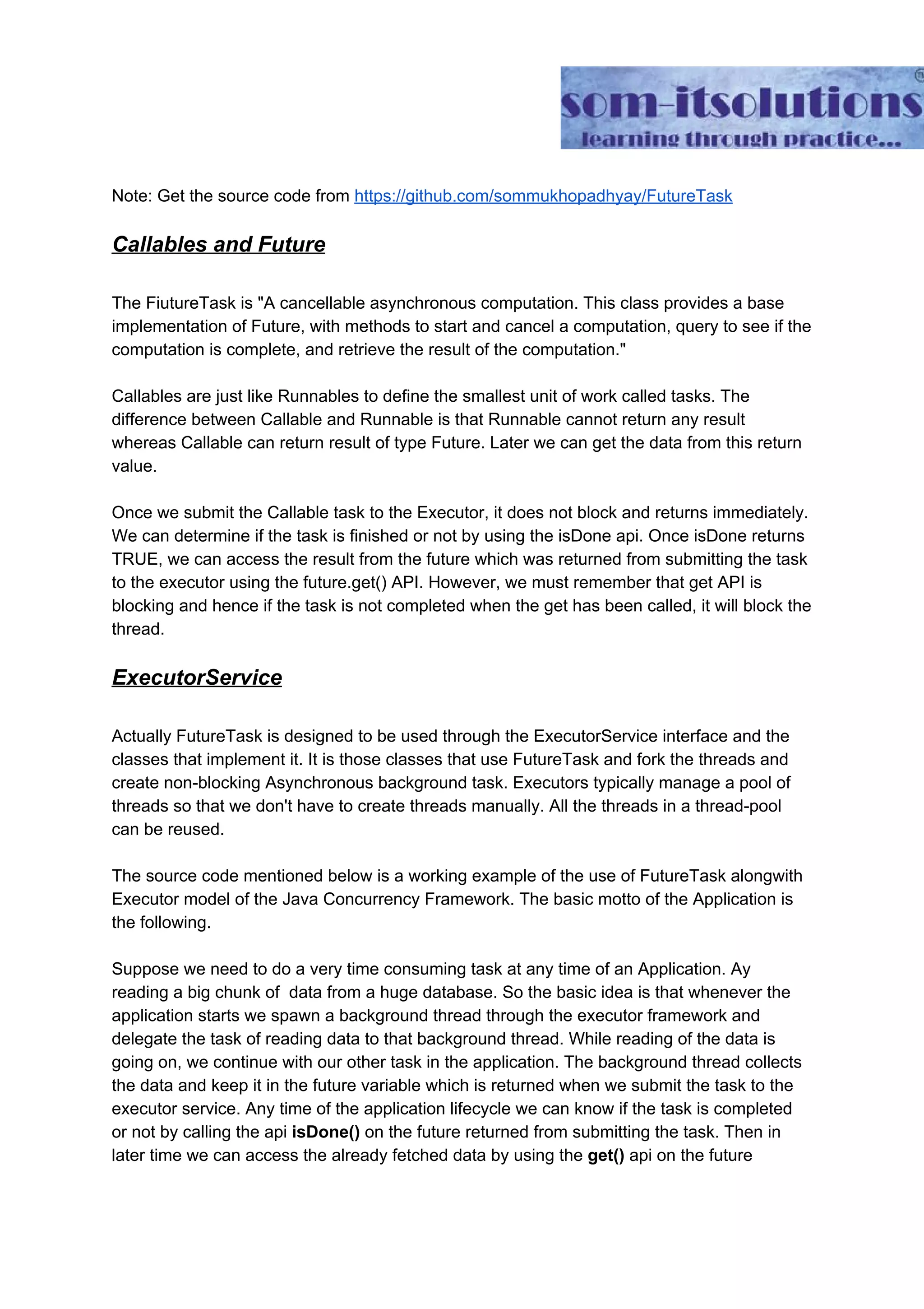 Note: Get the source code from ​https://github.com/sommukhopadhyay/FutureTask Callables and Future The FiutureTask is "A cancellable asynchronous computation. This class provides a base implementation of Future, with methods to start and cancel a computation, query to see if the computation is complete, and retrieve the result of the computation." Callables are just like Runnables to define the smallest unit of work called tasks. The difference between Callable and Runnable is that Runnable cannot return any result whereas Callable can return result of type Future. Later we can get the data from this return value. Once we submit the Callable task to the Executor, it does not block and returns immediately. We can determine if the task is finished or not by using the isDone api. Once isDone returns TRUE, we can access the result from the future which was returned from submitting the task to the executor using the future.get() API. However, we must remember that get API is blocking and hence if the task is not completed when the get has been called, it will block the thread. ExecutorService Actually FutureTask is designed to be used through the ExecutorService interface and the classes that implement it. It is those classes that use FutureTask and fork the threads and create non-blocking Asynchronous background task. Executors typically manage a pool of threads so that we don't have to create threads manually. All the threads in a thread-pool can be reused. The source code mentioned below is a working example of the use of FutureTask alongwith Executor model of the Java Concurrency Framework. The basic motto of the Application is the following. Suppose we need to do a very time consuming task at any time of an Application. Ay reading a big chunk of data from a huge database. So the basic idea is that whenever the application starts we spawn a background thread through the executor framework and delegate the task of reading data to that background thread. While reading of the data is going on, we continue with our other task in the application. The background thread collects the data and keep it in the future variable which is returned when we submit the task to the executor service. Any time of the application lifecycle we can know if the task is completed or not by calling the api ​isDone()​ on the future returned from submitting the task. Then in later time we can access the already fetched data by using the ​get()​ api on the future 