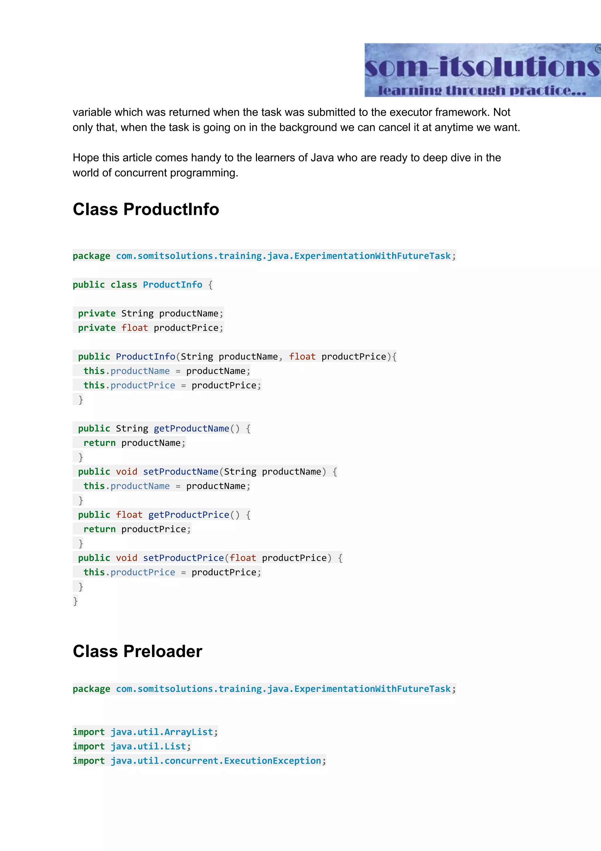 variable which was returned when the task was submitted to the executor framework. Not only that, when the task is going on in the background we can cancel it at anytime we want. Hope this article comes handy to the learners of Java who are ready to deep dive in the world of concurrent programming. Class ProductInfo package​ ​com.somitsolutions.training.java.ExperimentationWithFutureTask​; public​ ​class​ ​ProductInfo​ ​{ ​private​ String productName​; ​private​ ​float​ productPrice​; ​public​ ​ProductInfo​(​String productName​,​ ​float​ productPrice​){ ​this​.​productName​ ​=​ productName​; ​this​.​productPrice​ ​=​ productPrice​; ​} ​public​ String ​getProductName​()​ ​{ ​return​ productName​; ​} ​public​ ​void​ ​setProductName​(​String productName​)​ ​{ ​this​.​productName​ ​=​ productName​; ​} ​public​ ​float​ ​getProductPrice​()​ ​{ ​return​ productPrice​; ​} ​public​ ​void​ ​setProductPrice​(​float​ productPrice​)​ ​{ ​this​.​productPrice​ ​=​ productPrice​; ​} } Class Preloader package ​com.somitsolutions.training.java.ExperimentationWithFutureTask​; import ​java.util.ArrayList​; import ​java.util.List​; import ​java.util.concurrent.ExecutionException​; 