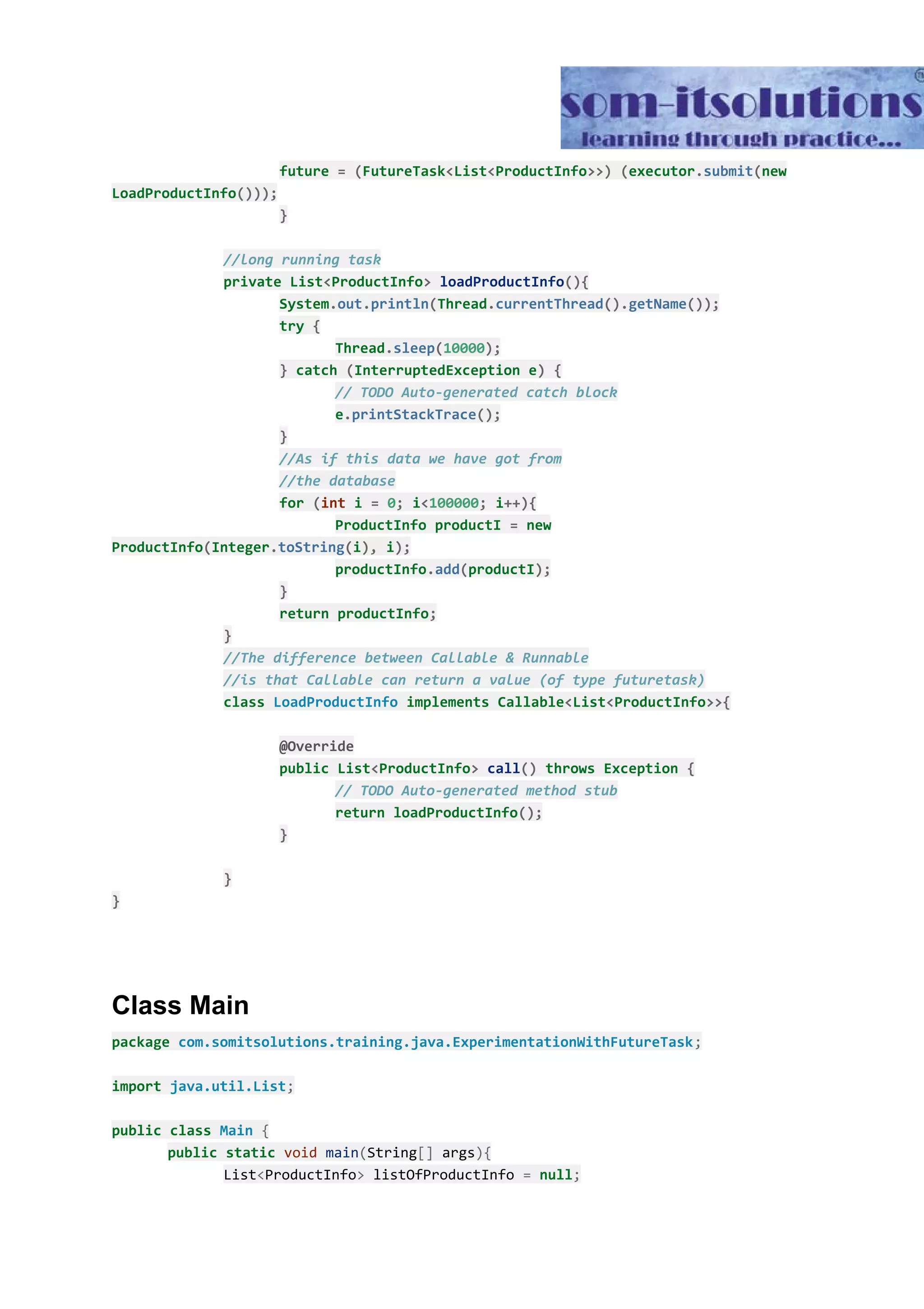future ​=​ ​(​FutureTask​<​List​<​ProductInfo​>>)​ ​(​executor​.​submit​(​new LoadProductInfo​())); } //long running task private List​<​ProductInfo​>​ ​loadProductInfo​(){ System​.​out​.​println​(​Thread​.​currentThread​().​getName​()); try ​{ Thread​.​sleep​(​10000​); }​ catch ​(​InterruptedException e​)​ ​{ // TODO Auto-generated catch block e​.​printStackTrace​(); } //As if this data we have got from //the database for ​(​int​ i ​=​ ​0​;​ i​<​100000​;​ i​++){ ProductInfo productI ​=​ new ProductInfo​(​Integer​.​toString​(​i​),​ i​); productInfo​.​add​(​productI​); } return productInfo​; } //The difference between Callable & Runnable //is that Callable can return a value (of type futuretask) class ​LoadProductInfo​ implements Callable​<​List​<​ProductInfo​>>{ @Override public List​<​ProductInfo​>​ ​call​()​ throws Exception ​{ // TODO Auto-generated method stub return loadProductInfo​(); } } } Class Main package​ ​com.somitsolutions.training.java.ExperimentationWithFutureTask​; import​ ​java.util.List​; public​ ​class​ ​Main​ ​{ public​ ​static​ ​void​ ​main​(​String​[]​ args​){ List​<​ProductInfo​>​ listOfProductInfo ​=​ ​null​; 