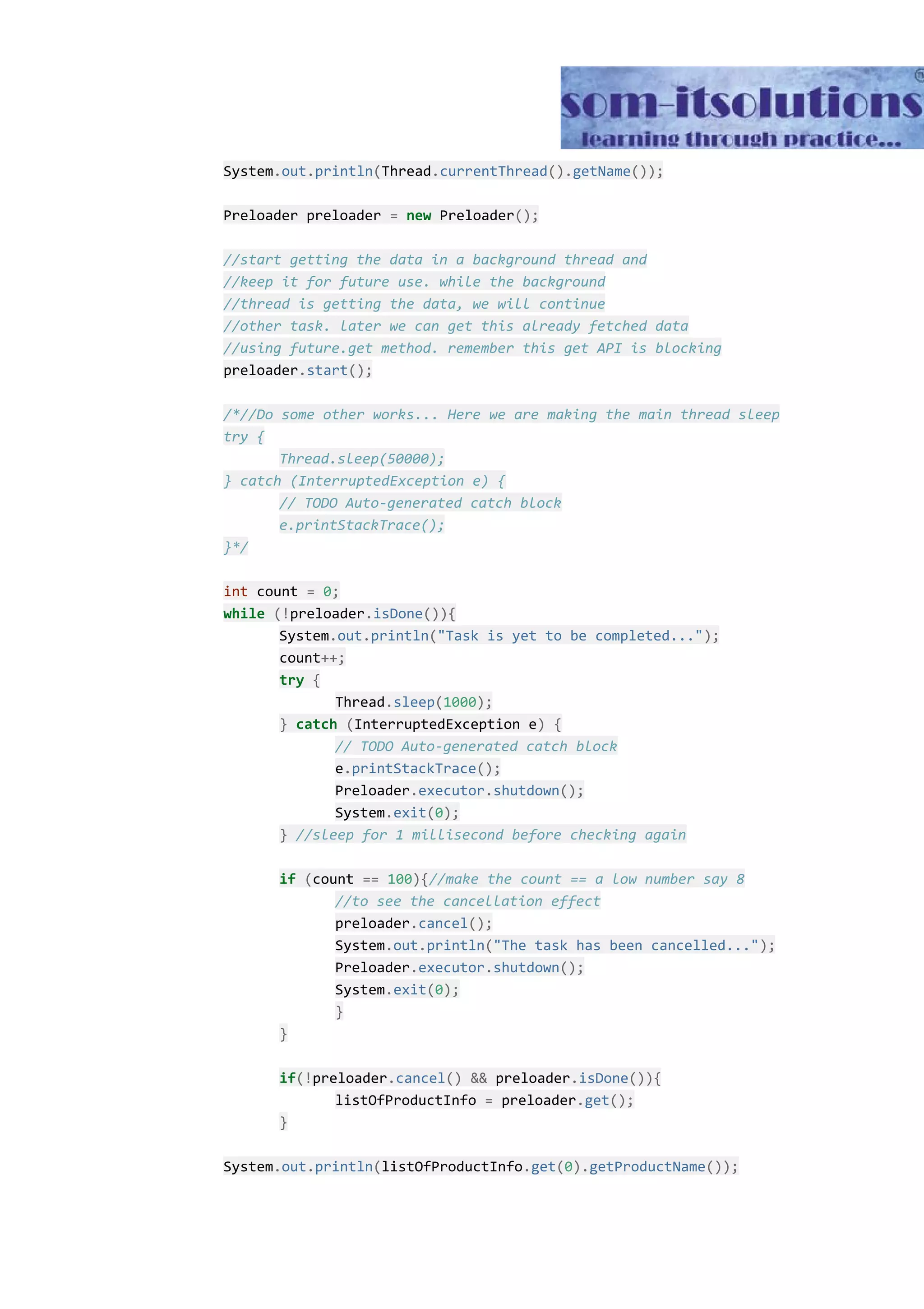 System​.​out​.​println​(​Thread​.​currentThread​().​getName​()); Preloader preloader ​=​ ​new​ Preloader​(); //start getting the data in a background thread and //keep it for future use. while the background //thread is getting the data, we will continue //other task. later we can get this already fetched data //using future.get method. remember this get API is blocking preloader​.​start​(); /*//Do some other works... Here we are making the main thread sleep try { Thread.sleep(50000); } catch (InterruptedException e) { // TODO Auto-generated catch block e.printStackTrace(); }*/ int​ count ​=​ ​0​; while​ ​(!​preloader​.​isDone​()){ System​.​out​.​println​(​"Task is yet to be completed..."​); count​++; try​ ​{ Thread​.​sleep​(​1000​); }​ ​catch​ ​(​InterruptedException e​)​ ​{ // TODO Auto-generated catch block e​.​printStackTrace​(); Preloader​.​executor​.​shutdown​(); System​.​exit​(​0​); }​ ​//sleep for 1 millisecond before checking again if​ ​(​count ​==​ ​100​){​//make the count == a low number say 8 //to see the cancellation effect preloader​.​cancel​(); System​.​out​.​println​(​"The task has been cancelled..."​); Preloader​.​executor​.​shutdown​(); System​.​exit​(​0​); } } if​(!​preloader​.​cancel​()​ ​&&​ preloader​.​isDone​()){ listOfProductInfo ​=​ preloader​.​get​(); } System​.​out​.​println​(​listOfProductInfo​.​get​(​0​).​getProductName​()); 