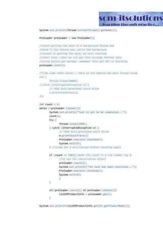 System​.​out​.​println​(​Thread​.​currentThread​().​getName​());
Preloader preloader ​=​ ​new​ Preloader​();
//start getting the data in a background thread and
//keep it for future use. while the background
//thread is getting the data, we will continue
//other task. later we can get this already fetched data
//using future.get method. remember this get API is blocking
preloader​.​start​();
/*//Do some other works... Here we are making the main thread sleep
try {
Thread.sleep(50000);
} catch (InterruptedException e) {
// TODO Auto-generated catch block
e.printStackTrace();
}*/
int​ count ​=​ ​0​;
while​ ​(!​preloader​.​isDone​()){
System​.​out​.​println​(​"Task is yet to be completed..."​);
count​++;
try​ ​{
Thread​.​sleep​(​1000​);
}​ ​catch​ ​(​InterruptedException e​)​ ​{
// TODO Auto-generated catch block
e​.​printStackTrace​();
Preloader​.​executor​.​shutdown​();
System​.​exit​(​0​);
}​ ​//sleep for 1 millisecond before checking again
if​ ​(​count ​==​ ​100​){​//make the count == a low number say 8
//to see the cancellation effect
preloader​.​cancel​();
System​.​out​.​println​(​"The task has been cancelled..."​);
Preloader​.​executor​.​shutdown​();
System​.​exit​(​0​);
}
}
if​(!​preloader​.​cancel​()​ ​&&​ preloader​.​isDone​()){
listOfProductInfo ​=​ preloader​.​get​();
}
System​.​out​.​println​(​listOfProductInfo​.​get​(​0​).​getProductName​());
 