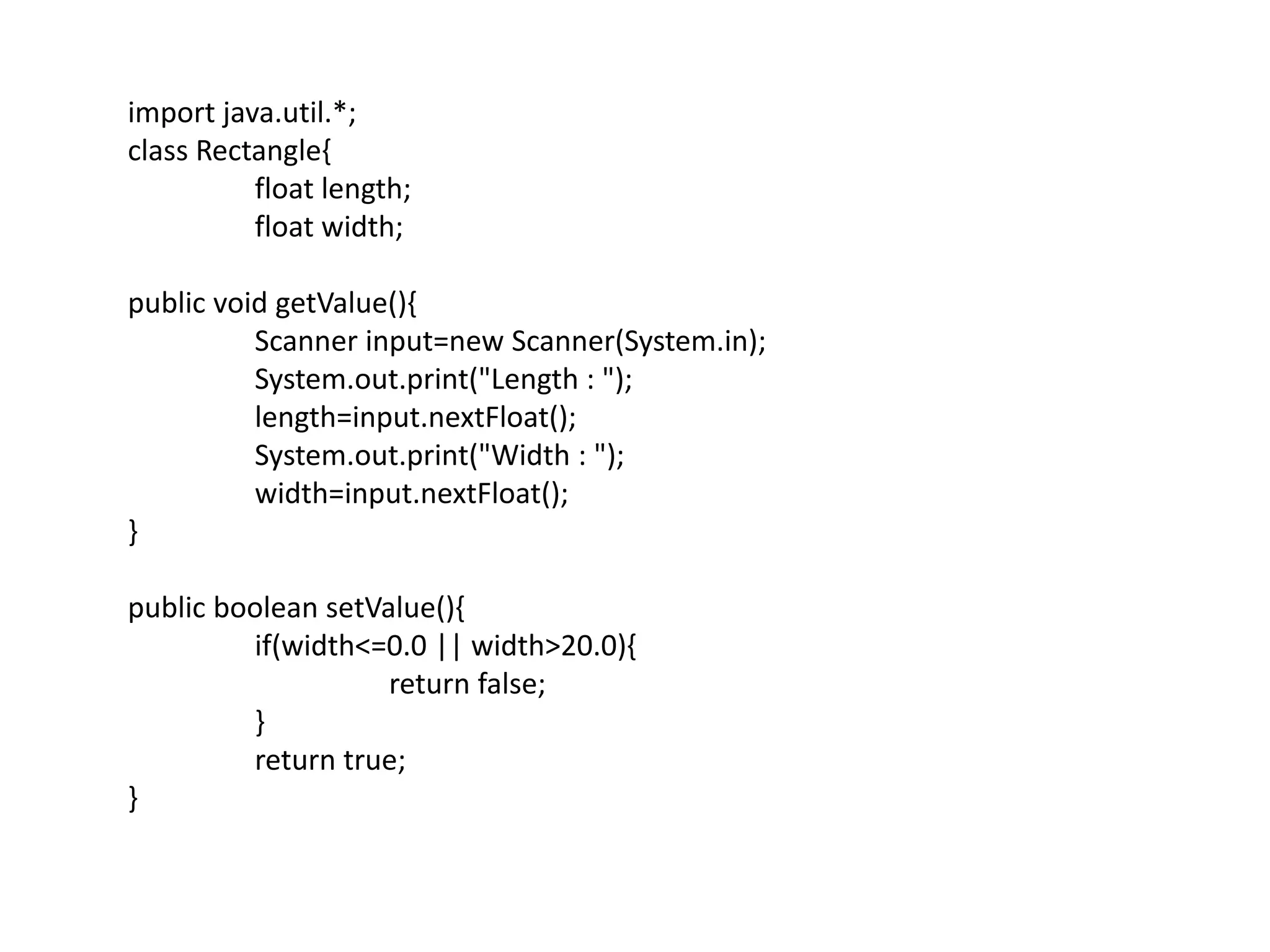 import java.util.*;
class Rectangle{
float length;
float width;
public void getValue(){
Scanner input=new Scanner(System.in);
System.out.print("Length : ");
length=input.nextFloat();
System.out.print("Width : ");
width=input.nextFloat();
}
public boolean setValue(){
if(width<=0.0 || width>20.0){
return false;
}
return true;
}
 