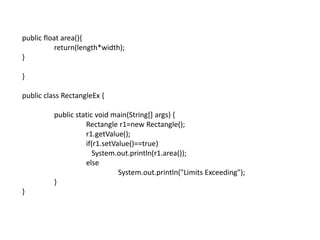 public float area(){
return(length*width);
}
}
public class RectangleEx {
public static void main(String[] args) {
Rectangle r1=new Rectangle();
r1.getValue();
if(r1.setValue()==true)
System.out.println(r1.area());
else
System.out.println("Limits Exceeding");
}
}
 