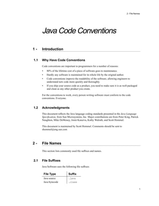 2 - File Names




      Java Code Conventions

1-    Introduction

1.1   Why Have Code Conventions
      Code conventions are important to programmers for a number of reasons:
      •     80% of the lifetime cost of a piece of software goes to maintenance.
      •     Hardly any software is maintained for its whole life by the original author.
      •     Code conventions improve the readability of the software, allowing engineers to
            understand new code more quickly and thoroughly.
      •     If you ship your source code as a product, you need to make sure it is as well packaged
            and clean as any other product you create.

      For the conventions to work, every person writing software must conform to the code
      conventions. Everyone.


1.2   Acknowledgments
      This document reﬂects the Java language coding standards presented in the Java Language
      Speciﬁcation, from Sun Microsystems, Inc. Major contributions are from Peter King, Patrick
      Naughton, Mike DeMoney, Jonni Kanerva, Kathy Walrath, and Scott Hommel.

      This document is maintained by Scott Hommel. Comments should be sent to
      shommel@eng.sun.com




2-    File Names

      This section lists commonly used ﬁle sufﬁxes and names.


2.1   File Sufﬁxes
      Java Software uses the following ﬁle sufﬁxes:

          File Type             Sufﬁx
          Java source           .java
          Java bytecode         .class

                                                                                                      1
 