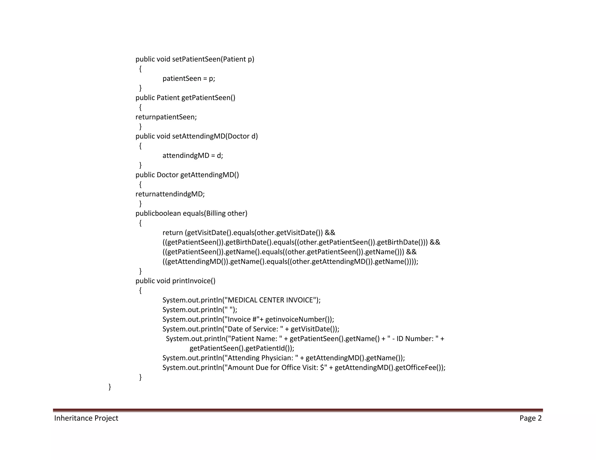 public void setPatientSeen(Patient p)
                       {
                               patientSeen = p;
                       }
                      public Patient getPatientSeen()
                       {
                      returnpatientSeen;
                       }
                      public void setAttendingMD(Doctor d)
                       {
                               attendindgMD = d;
                       }
                      public Doctor getAttendingMD()
                       {
                      returnattendindgMD;
                       }
                      publicboolean equals(Billing other)
                       {
                               return (getVisitDate().equals(other.getVisitDate()) &&
                               ((getPatientSeen()).getBirthDate().equals((other.getPatientSeen()).getBirthDate())) &&
                               ((getPatientSeen()).getName().equals((other.getPatientSeen()).getName())) &&
                               ((getAttendingMD()).getName().equals((other.getAttendingMD()).getName())));
                       }
                      public void printInvoice()
                       {
                               System.out.println("MEDICAL CENTER INVOICE");
                               System.out.println(" ");
                               System.out.println("Invoice #"+ getinvoiceNumber());
                               System.out.println("Date of Service: " + getVisitDate());
                                System.out.println("Patient Name: " + getPatientSeen().getName() + " - ID Number: " +
                                        getPatientSeen().getPatientId());
                               System.out.println("Attending Physician: " + getAttendingMD().getName());
                               System.out.println("Amount Due for Office Visit: $" + getAttendingMD().getOfficeFee());
                       }
                }


Inheritance Project                                                                                                      Page 2
 