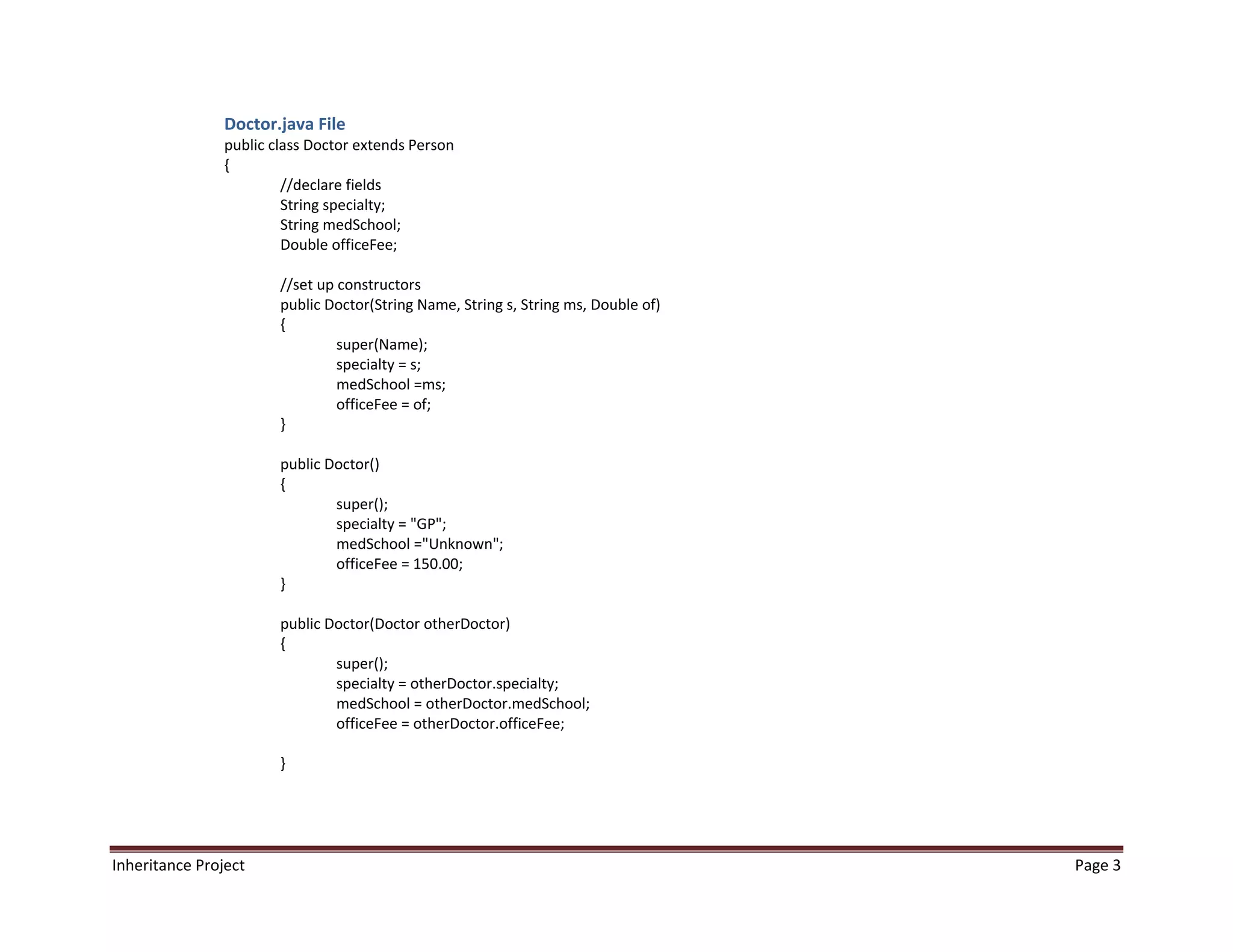Doctor.java File
                public class Doctor extends Person
                {
                         //declare fields
                         String specialty;
                         String medSchool;
                         Double officeFee;

                        //set up constructors
                        public Doctor(String Name, String s, String ms, Double of)
                        {
                                 super(Name);
                                 specialty = s;
                                 medSchool =ms;
                                 officeFee = of;
                        }

                        public Doctor()
                        {
                                super();
                                specialty = "GP";
                                medSchool ="Unknown";
                                officeFee = 150.00;
                        }

                        public Doctor(Doctor otherDoctor)
                        {
                                super();
                                specialty = otherDoctor.specialty;
                                medSchool = otherDoctor.medSchool;
                                officeFee = otherDoctor.officeFee;

                        }




Inheritance Project                                                                  Page 3
 
