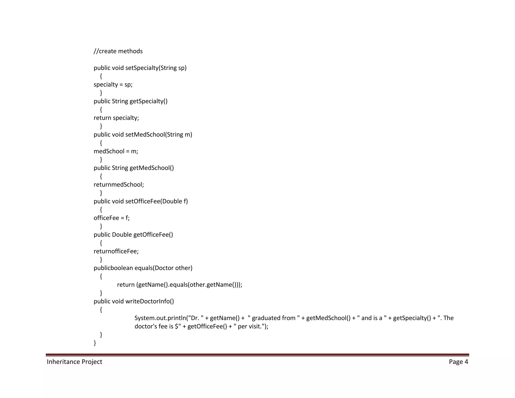 //create methods

                public void setSpecialty(String sp)
                  {
                specialty = sp;
                  }
                public String getSpecialty()
                  {
                return specialty;
                  }
                public void setMedSchool(String m)
                  {
                medSchool = m;
                  }
                public String getMedSchool()
                  {
                returnmedSchool;
                  }
                public void setOfficeFee(Double f)
                  {
                officeFee = f;
                  }
                public Double getOfficeFee()
                  {
                returnofficeFee;
                  }
                publicboolean equals(Doctor other)
                  {
                         return (getName().equals(other.getName()));
                  }
                public void writeDoctorInfo()
                  {
                                System.out.println("Dr. " + getName() + " graduated from " + getMedSchool() + " and is a " + getSpecialty() + ". The
                                doctor's fee is $" + getOfficeFee() + " per visit.");
                  }
                }

Inheritance Project                                                                                                                               Page 4
 